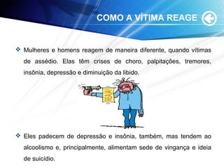 COMO A VÍTIMA REAGE
 Mulheres e homens reagem de maneira diferente, quando vítimas
de assédio. Elas têm crises de choro, palpitações, tremores,
insônia, depressão e diminuição da libido.
 Eles padecem de depressão e insônia, também, mas tendem ao
alcoolismo e, principalmente, alimentam sede de vingança e ideia
de suicídio.
 