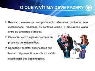 O QUE A VÍTIMA DEVE FAZER?
 Resistir: desenvolver comportamento afirmativo, evitando auto
culpabilidade, mantendo os contatos sociais e procurando ajuda
entre os familiares e amigos.
 Conversar com o agressor sempre na
presença de testemunhas.
 Denunciar: contatar supervisores que
tenham responsabilidade sobre a saúde
e bem estar dos trabalhadores.
 