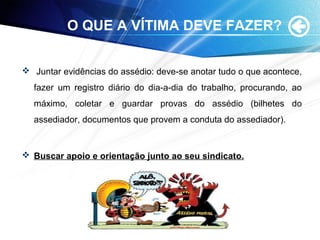 O QUE A VÍTIMA DEVE FAZER?
 Juntar evidências do assédio: deve-se anotar tudo o que acontece,
fazer um registro diário do dia-a-dia do trabalho, procurando, ao
máximo, coletar e guardar provas do assédio (bilhetes do
assediador, documentos que provem a conduta do assediador).
 Buscar apoio e orientação junto ao seu sindicato.
 