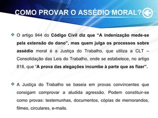 COMO PROVAR O ASSÉDIO MORAL?
 O artigo 944 do Código Civil diz que “A indenização mede-se
pela extensão do dano”, mas quem julga os processos sobre
assédio moral é a Justiça do Trabalho, que utiliza a CLT –
Consolidação das Leis do Trabalho, onde se estabelece, no artigo
818, que “A prova das alegações incumbe à parte que as fizer”.
 A Justiça do Trabalho se baseia em provas convincentes que
consigam comprovar a aludida agressão. Podem constituir-se
como provas: testemunhas, documentos, cópias de memorandos,
filmes, circulares, e-mails.
 