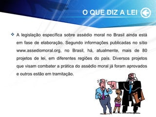 O QUE DIZ A LEI
 A legislação específica sobre assédio moral no Brasil ainda está
em fase de elaboração. Segundo informações publicadas no sítio
www.assediomoral.org, no Brasil, há, atualmente, mais de 80
projetos de lei, em diferentes regiões do país. Diversos projetos
que visam combater a prática do assédio moral já foram aprovados
e outros estão em tramitação.
 