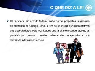 O QUE DIZ A LEI
 Há também, em âmbito federal, entre outras propostas, sugestões
de alteração no Código Penal, a fim de se incluir punições efetivas
aos assediadores. Nas localidades que já existem condenações, as
penalidades preveem: multa, advertência, suspensão e até
demissões dos assediadores.
 