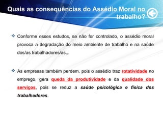 Quais as consequências do Assédio Moral no
trabalho?
 Conforme esses estudos, se não for controlado, o assédio moral
provoca a degradação do meio ambiente de trabalho e na saúde
dos/as trabalhadores/as...
 As empresas também perdem, pois o assédio traz rotatividade no
emprego, gera queda da produtividade e da qualidade dos
serviços, pois se reduz a saúde psicológica e física dos
trabalhadores.
 