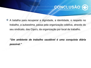 CONCLUSÃO
 A batalha para recuperar a dignidade, a identidade, o respeito no
trabalho, a autoestima, passa pela organização coletiva, através do
seu sindicato, das Cipa’s, da organização por local de trabalho.
“Um ambiente de trabalho saudável é uma conquista diária
possível.”
 