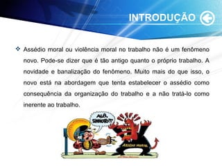 INTRODUÇÃO
 Assédio moral ou violência moral no trabalho não é um fenômeno
novo. Pode-se dizer que é tão antigo quanto o próprio trabalho. A
novidade e banalização do fenômeno. Muito mais do que isso, o
novo está na abordagem que tenta estabelecer o assédio como
consequência da organização do trabalho e a não tratá-lo como
inerente ao trabalho.
 