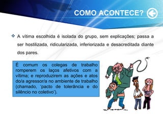 COMO ACONTECE?
 A vítima escolhida é isolada do grupo, sem explicações; passa a
ser hostilizada, ridicularizada, inferiorizada e desacreditada diante
dos pares.
É comum os colegas de trabalho
romperem os laços afetivos com a
vítima; e reproduzirem as ações e atos
do/a agressor/a no ambiente de trabalho
(chamado, ‘pacto de tolerância e do
silêncio no coletivo’).
 