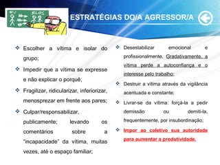 ESTRATÉGIAS DO/A AGRESSOR/A
 Escolher a vítima e isolar do
grupo;
 Impedir que a vítima se expresse
e não explicar o porquê;
 Fragilizar, ridicularizar, inferiorizar,
menosprezar em frente aos pares;
 Culpar/responsabilizar,
publicamente; levando os
comentários sobre a
“incapacidade” da vítima, muitas
vezes, até o espaço familiar;
 Desestabilizar emocional e
profissionalmente. Gradativamente, a
vítima perde a autoconfiança e o
interesse pelo trabalho;
 Destruir a vítima através da vigilância
acentuada e constante;
 Livrar-se da vítima: forçá-la a pedir
demissão ou demiti-la,
frequentemente, por insubordinação;
 Impor ao coletivo sua autoridade
para aumentar a produtividade.
 