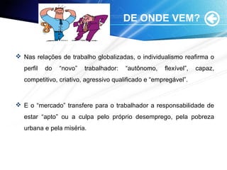 DE ONDE VEM?
 Nas relações de trabalho globalizadas, o individualismo reafirma o
perfil do “novo” trabalhador: “autônomo, flexível”, capaz,
competitivo, criativo, agressivo qualificado e “empregável”.
 E o “mercado” transfere para o trabalhador a responsabilidade de
estar “apto” ou a culpa pelo próprio desemprego, pela pobreza
urbana e pela miséria.
 
