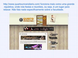 http://www.quartouniversitario.com/ funciona mais como uma grande  república, onde rola festas e reuniões, ou seja, é um lugar para relaxar. Não fala nada especificamente sobre a faculdade. 