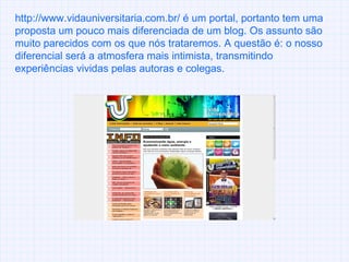 http://www.vidauniversitaria.com.br/ é um portal, portanto tem uma proposta um pouco mais diferenciada de um blog. Os assunto são muito parecidos com os que nós trataremos. A questão é: o nosso diferencial será a atmosfera mais intimista, transmitindo experiências vividas pelas autoras e colegas. 