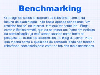 Benchmarking Os blogs de sucesso trataram da relevância como sua lacuna de sustentação, não basta apenas ser apenas “um rostinho bonito” na internet, tem que ter conteúdo.  Blogs como o Brainstorm#9, que ao se tornar um ícone em notícias da comunicação, já está sendo usando como fonte de pesquisa de trabalhos acadêmicos e o Blog do Jovem Nerd, que mostra como a qualidade de conteúdo pode nos trazer a relevância necessária para estar no top dos mais acessados. 