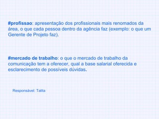 #profissao : apresentação dos profissionais mais renomados da área, o que cada pessoa dentro da agência faz (exemplo: o que um Gerente de Projeto faz). #mercado de trabalho :   o que o mercado de trabalho da comunicação tem a oferecer, qual a base salarial oferecida e esclarecimento de possíveis dúvidas . Responsável: Talita 
