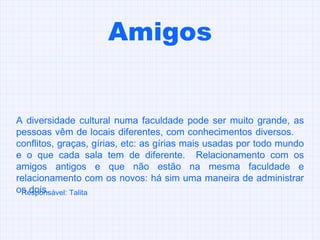 Amigos A diversidade cultural numa faculdade pode ser muito grande, as pessoas vêm de locais diferentes, com conhecimentos diversos.  conflitos, graças, gírias, etc: as gírias mais usadas por todo mundo e o que cada sala tem de diferente.  Relacionamento com os amigos antigos e que não estão na mesma faculdade e relacionamento com os novos: há sim uma maneira de administrar os dois.  Responsável: Talita 