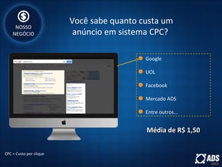 Você sabe quanto custa um
anúncio em sistema CPC?
Google
UOL
Facebook
Mercado ADS
Entre outros...
CPC = Custo por clique
Média de R$ 1,50Média de R$ 1,50
NOSSO
NEGÓCIO
 