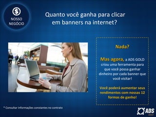 Quanto você ganha para clicar
em banners na internet?
Nada?Nada?
Mas agora,Mas agora, a ADS GOLD
criou uma ferramenta para
que você possa ganhar
dinheiro por cada banner que
você visitar!
Você poderá aumentar seus
rendimentos com nossas 12
formas de ganho!
NOSSO
NEGÓCIO
* Consultar informações constantes no contrato
 