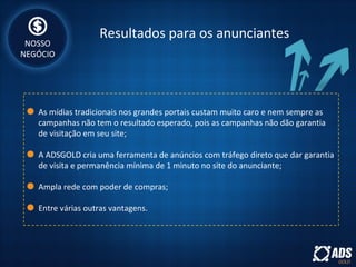 Resultados para os anunciantes
As mídias tradicionais nos grandes portais custam muito caro e nem sempre as
campanhas não tem o resultado esperado, pois as campanhas não dão garantia
de visitação em seu site;
A ADSGOLD cria uma ferramenta de anúncios com tráfego direto que dar garantia
de visita e permanência mínima de 1 minuto no site do anunciante;
Ampla rede com poder de compras;
Entre várias outras vantagens.
NOSSO
NEGÓCIO
 