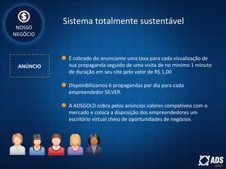 Sistema totalmente sustentável
ANÚNCIO
NOSSO
NEGÓCIO
É cobrado do anunciante uma taxa para cada visualização de
sua propaganda seguido de uma visita de no mínimo 1 minuto
de duração em seu site pelo valor de R$ 1,00
Disponibilizamos 6 propagandas por dia para cada
empreendedor SILVER.
A ADSGOLD cobra pelos anúncios valores compatíveis com o
mercado e coloca a disposição dos empreendedores um
escritório virtual cheio de oportunidades de negócios
 