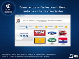 Exemplo dos anúncios com tráfego
direto para site de anunciantes
Divulgação do site do anunciante com garantia de tráfego direto e permanência
mínima de 1 minuto de navegação, com possibilidade de links para facebook
NOSSO
NEGÓCIO
 