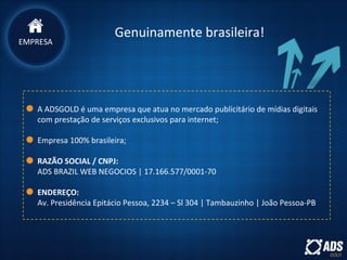 EMPRESA
Genuinamente brasileira!
A ADSGOLD é uma empresa que atua no mercado publicitário de mídias digitais
com prestação de serviços exclusivos para internet;
Empresa 100% brasileira;
RAZÃO SOCIAL / CNPJ:
ADS BRAZIL WEB NEGOCIOS | 17.166.577/0001-70
ENDEREÇO:
Av. Presidência Epitácio Pessoa, 2234 – Sl 304 | Tambauzinho | João Pessoa-PB
 