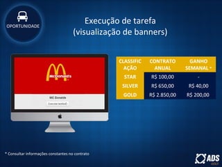 Execução de tarefa
(visualização de banners)
CLASSIFIC
AÇÃO
CONTRATO
ANUAL
GANHO
SEMANAL *
STAR R$ 100,00 -
SILVER R$ 650,00 R$ 40,00
GOLD R$ 2.850,00 R$ 200,00
OPORTUNIDADE
* Consultar informações constantes no contrato
 