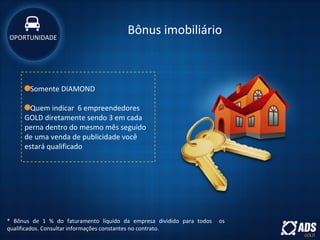 Bônus imobiliário
* Bônus de 1 % do faturamento líquido da empresa dividido para todos os
qualificados. Consultar informações constantes no contrato.
Somente DIAMOND
Quem indicar 6 empreendedores
GOLD diretamente sendo 3 em cada
perna dentro do mesmo mês seguido
de uma venda de publicidade você
estará qualificado
OPORTUNIDADE
 