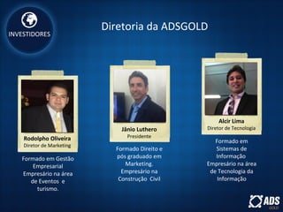 INVESTIDORES
Rodolpho Oliveira
Diretor de Marketing
Jânio Luthero
Presidente
Alcir Lima
Diretor de Tecnologia
Diretoria da ADSGOLD
Formado em Gestão
Empresarial
Empresário na área
de Eventos e
turismo.
Formado Direito e
pós graduado em
Marketing.
Empresário na
Construção Civil
Formado em
Sistemas de
Informação
Empresário na área
de Tecnologia da
Informação
 