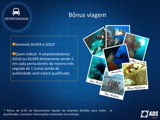 Bônus viagem
* Bônus de 0.2% do faturamento líquido da empresa dividido para todos os
qualificados. Consultar informações constantes no contrato.
Somente SILVER e GOLD
Quem indicar 4 empreendedores
GOLD ou SILVER diretamente sendo 2
em cada perna dentro do mesmo mês
seguido de 1 (uma) venda de
publicidade você estará qualificado.
OPORTUNIDADE
 