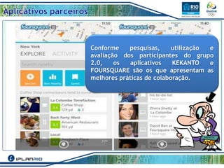 Conforme
pesquisas,
utilização
e
avaliação dos participantes do grupo
2.0,
os
aplicativos
KEKANTO
e
FOURSQUARE são os que apresentam as
melhores práticas de colaboração.

 