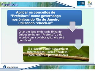 Aplicar os conceitos de
“Prefeitura” como governança
nos ônibus do Rio de Janeiro
utilizando “check-in”
Criar um jogo onde cada linha de
ônibus tenha um “Prefeito”, e de
acordo com a colaboração, ele será
bonificado

O cidadão administra e dá as
informações – deixa “rastros”
para outros e para os fiscais

 