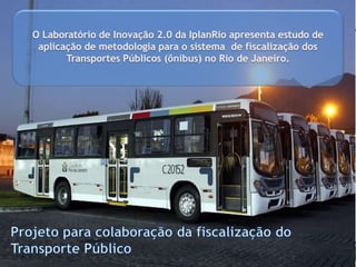 O Laboratório de Inovação 2.0 da IplanRio apresenta estudo de
aplicação de metodologia para o sistema de fiscalização dos
Forma deTransportes Públicos (ônibus) no Rio de Janeiro.
implantação:

Capacitação
para
compreensão e
uso da nova
governança em
rede.

PILOTO

EXPANSÃO
MUDANÇA
DE CULTURA

 