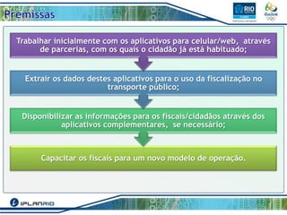 Trabalhar inicialmente com os aplicativos para celular/web, através
de parcerias, com os quais o cidadão já está habituado;

Extrair os dados destes aplicativos para o uso da fiscalização no
transporte público;

Disponibilizar as informações para os fiscais/cidadãos através dos
aplicativos complementares, se necessário;

Capacitar os fiscais para um novo modelo de operação.

 