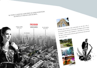 Na teoria, é viver no lugar onde as coisas acontecem.
Na prática, é viver ao lado do Batel.
Pensado para oferecer mais praticidade ao seu dia a dia, o
Rossi Vanguarda oferece localização estratégica, bem ao lado
do Batel, o bairro mais badalado e descolado de Curitiba.
Por aqui, muitas opções culturais, gastronômicas e de serviços
vão cercar você.
Praça Japão
650 metros
Av. Iguaçu
Av. do batel
850 metros
Imagens da região
 