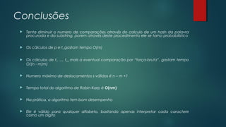Conclusões
 Tenta diminuir o numero de comparações através do calculo de um hash da palavra
procurada e da substring, porem através deste procedimento ele se torna probabilístico
 Os cálculos de p e t0 gastam tempo O(m)
 Os cálculos de t1, ..., tn-m mais a eventual comparação por “força-bruta”, gastam tempo
O((n - m)m)
 Numero máximo de deslocamentos s válidos é n – m +1
 Tempo total do algoritmo de Rabin-Karp é O(nm)
 Na prática, o algoritmo tem bom desempenho
 Ele é válido para qualquer alfabeto, bastando apenas interpretar cada caractere
como um dígito
 