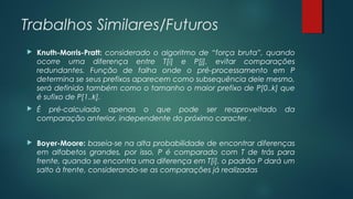 Trabalhos Similares/Futuros
 Knuth-Morris-Pratt: considerado o algoritmo de “força bruta”, quando
ocorre uma diferença entre T[i] e P[j], evitar comparações
redundantes. Função de falha onde o pré-processamento em P
determina se seus prefixos aparecem como subsequência dele mesmo,
será definido também como o tamanho o maior prefixo de P[0..k] que
é sufixo de P[1..k].
 É pré-calculado apenas o que pode ser reaproveitado da
comparação anterior, independente do próximo caracter .
 Boyer-Moore: baseia-se na alta probabilidade de encontrar diferenças
em alfabetos grandes, por isso, P é comparado com T de trás para
frente, quando se encontra uma diferença em T[i], o padrão P dará um
salto à frente, considerando-se as comparações já realizadas
 