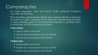Comparações
Foi usado linguagem Java, S.O Ubuntu 12.04, notebook Core2Duo
com 4Gb de memória.
Os resultados apresentados abaixo são correspondentes à pesquisa
da palavra ’Capitu’ pelo livro ’Dom Casmurro’ de Machado de Assis.
A cópia utilizada possuí 371.457caracteres enquanto o padrão possui
6 caracteres, há 335 ocorrências no texto.
Forca Bruta
 Tempo médio total: 6,4 ms
 Número de comparações na busca: 745,399
 Número de comparações total: 745,399
Rabin-Karp
 Tempo médio total: 6,8 ms
 Número de comparações na busca: 374,405
 Número de comparações total: 374,405
 