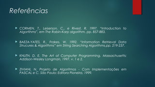 Referências
 CORMEN, T., Leiserson, C., e Rivest, R. 1997. “Introduction to
Algortihms”, em The Rabin-Karp algorithm, pp. 857-883.
 BAEZA-YATES, R., Frakes, W. 1992. “Information Retrieval Data
Strucures & Algorithms” em String Searching Algorithms,pp. 219-237.
 KNUTH, D. E. The Art of Computer Programming. Massachusetts:
Addison-Wesley Longman, 1997. v. 1 e 2.
 ZIVIANI, N. Projeto de Algoritmos - Com Implementações em
PASCAL e C. São Paulo: Editora Pioneira, 1999.
 