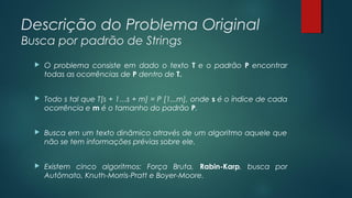 Descrição do Problema Original
Busca por padrão de Strings
 O problema consiste em dado o texto T e o padrão P encontrar
todas as ocorrências de P dentro de T.
 Todo s tal que T[s + 1…s + m] = P [1...m], onde s é o índice de cada
ocorrência e m é o tamanho do padrão P.
 Busca em um texto dinâmico através de um algoritmo aquele que
não se tem informações prévias sobre ele.
 Existem cinco algoritmos: Força Bruta, Rabin-Karp, busca por
Autômato, Knuth-Morris-Pratt e Boyer-Moore.
 