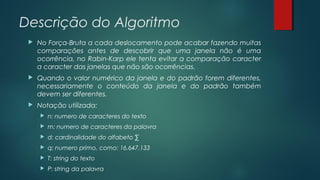 Descrição do Algoritmo
 No Força-Bruta a cada deslocamento pode acabar fazendo muitas
comparações antes de descobrir que uma janela não é uma
ocorrência, no Rabin-Karp ele tenta evitar a comparação caracter
a caracter das janelas que não são ocorrências.
 Quando o valor numérico da janela e do padrão forem diferentes,
necessariamente o conteúdo da janela e do padrão também
devem ser diferentes.
 Notação utilizada:
 n: numero de caracteres do texto
 m: numero de caracteres da palavra
 d: cardinalidade do alfabeto ∑
 q: numero primo, como: 16.647.133
 T: string do texto
 P: string da palavra
 