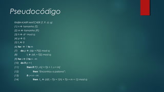 Pseudocódigo
RABIN-KARP-MATCHER (T, P, d, q)
(1) n  tamanho [T];
(2) m  tamanho [P];
(3) h  dm-1
mod q;
(4) p  0;
(5) t0  0
(6) for i  1 to m
(7) do p  (dp + P[i]) mod q;
(8) t0  (dt0 + T[i]) mod q;
(9) for s  0 to n - m
(10) do if p = ts
(11) then if P[1..m] = T[s + 1..s + m]
(12) then “Encontrou a palavra”;
(13) if s < n – m
(14) then ts+1  (d(ts – T[s + 1]h) + T[s + m + 1]) mod q;
 