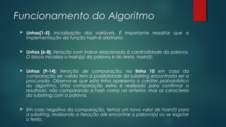 Funcionamento do Algoritmo
 Linhas[1-5]: inicialização das variáveis. É importante ressaltar que a
implementação da função hash é arbitraria;
 Linhas [6-8]: iteração com índice relacionado à cardinalidade da palavra.
O bloco inicializa o hash(p) da palavra e do texto, hash(t);
 Linhas [9-14]: iteração de comparação; na linha 10 em caso da
comparação ser valida tem a possibilidade da substring encontrada ser a
procurada. Observa-se que esta linha apresenta o caráter probabilístico
do algoritmo. Uma comparação extra é realizada para confirmar o
resultado; não comparando a hash como na anterior, mas os caracteres
da substring com a palavra.
 Em caso negativo da comparação, temos um novo valor de hash(t) para
a substring, realizando a iteração ate encontrar a palavra(s) ou se esgotar
o texto.
 