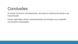 Conclusões
O sensor funciona corretamente, tal como o sistema de alerta e de
transmissão.

Foram aplicados vários conhecimentos lecionados nas unidades
curriculares associadas.

 