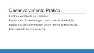 Desenvolvimento Prático
Escolha e construção do recipiente.
Pesquisa, escolha e montagem de um sistema de medição.

Pesquisa, escolha e montagem de um sistema de transmissão.
Construção do sistema de alerta.

 