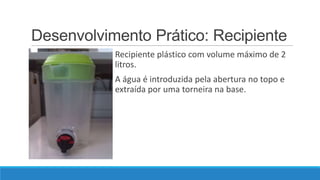 Desenvolvimento Prático: Recipiente
Recipiente plástico com volume máximo de 2
litros.

A água é introduzida pela abertura no topo e
extraída por uma torneira na base.

 