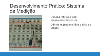 Desenvolvimento Prático: Sistema
de Medição
O díodo retifica o sinal
proveniente do sensor.

O filtro RC paralelo filtra o sinal do
sensor.

 