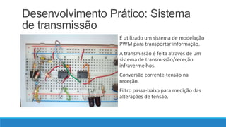 Desenvolvimento Prático: Sistema
de transmissão
É utilizado um sistema de modelação
PWM para transportar informação.
A transmissão é feita através de um
sistema de transmissão/receção
infravermelhos.
Conversão corrente-tensão na
receção.
Filtro passa-baixo para medição das
alterações de tensão.

 
