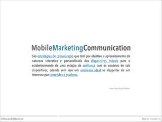 Mobile marketing@AlexandreNorman
MobileMarketingCommunication
São estratégias de comunicação que têm por objetivo o aproveitamento da
natureza interativa e personalizada dos dispositivos móveis para o
estabelecimento de uma relação de conﬁança com os usuários de tais
dispositivos, criando com isso um ambiente ideal ao despertar de um
interesse por conteúdos e produtos.
Fonte: http://bit.ly/1l5Shu9
 