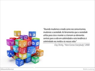 ”Quando mudamos o modo como nos comunicamos,
mudamos a sociedade.As ferramentas que a sociedade
utiliza para criar e manter a si tornam-se elementos
centrais para a vida em coletividade e esta tendência à
coletividade nos molda e às nossas vidas”
Clay Shirky, “Here Comes Everybody”, 2008
Mobile marketing@AlexandreNorman
 