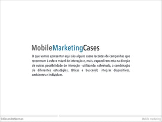 Mobile marketing@AlexandreNorman
MobileMarketingCases
O que vamos apresentar aqui são alguns casos recentes de campanhas que
recorreram à esfera móvel de interação e, mais, expandiram esta na direção
de outras possibilidade de interação - utilizando, sobretudo, a combinação
de diferentes estratégias, táticas e buscando integrar dispositivos,
ambientes e indivíduos.
 
