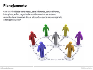 Planejamento
Mobile marketing@AlexandreNorman
Com sua identidade como moeda, se relacionando, compartilhando,
interagindo, enﬁm, negociando, usuários moldam seu entorno
comunicacional-interativo. Mas, a principal pergunta: como chegar até
este hiperindivíduo?
 