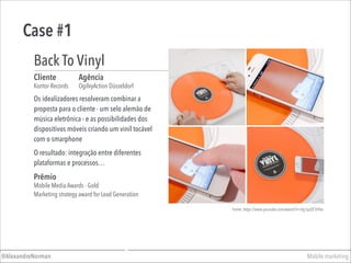 Case #1
Mobile marketing@AlexandreNorman
Os idealizadores resolveram combinar a
proposta para o cliente - um selo alemão de
música eletrônica - e as possibilidades dos
dispositivos móveis criando um vinil tocável
com o smarphone
Cliente
Kontor Records
Agência
OgilvyAction Düsseldorf
Back To Vinyl
Prêmio
Mobile Media Awards - Gold
Marketing strategy award for Lead Generation
O resultado: integração entre diferentes
plataformas e processos…
Fonte: https://www.youtube.com/watch?v=Xg1pzEF3HTw
 
